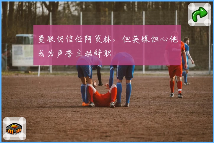 曼联仍信任阿莫林，但英媒担心他或为声誉主动辞职
