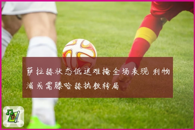 萨拉赫状态低迷难掩全场表现 利物浦或需滕哈赫执教转局