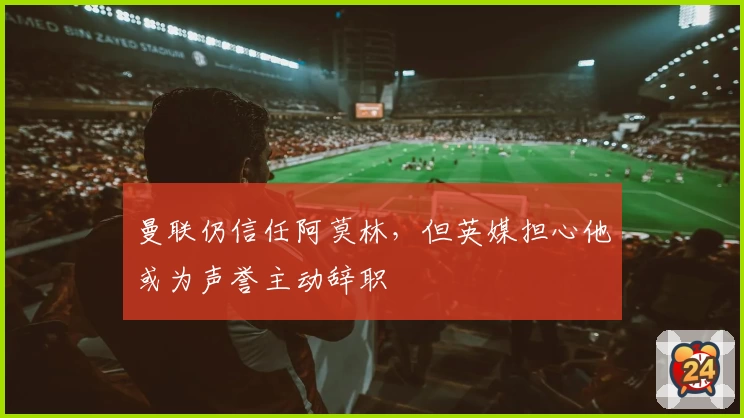曼联仍信任阿莫林，但英媒担心他或为声誉主动辞职