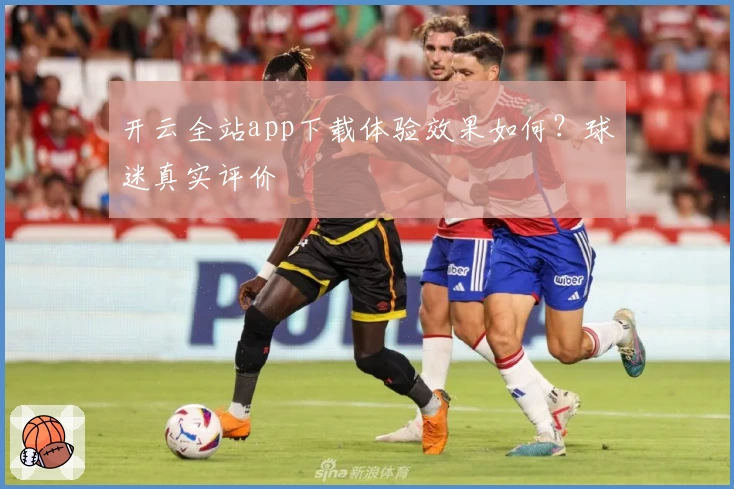 开云全站app下载体验效果如何？球迷真实评价