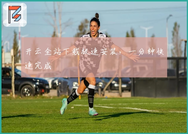 开云全站下载极速安装，一分钟快速完成