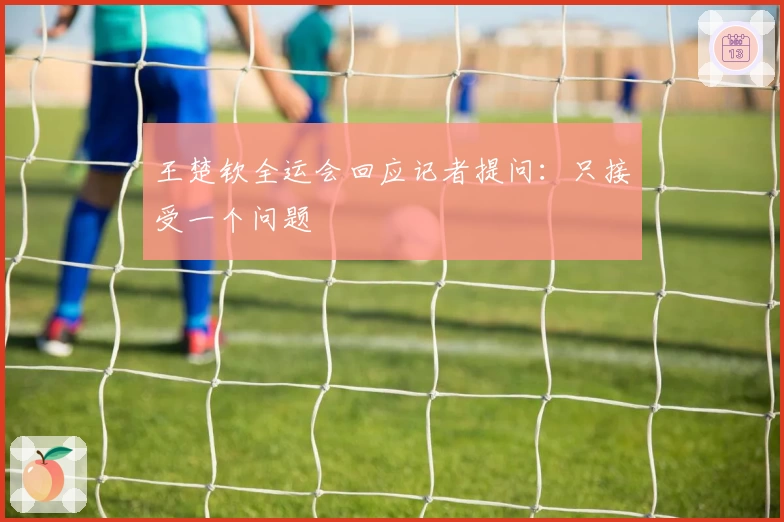 王楚钦全运会回应记者提问：只接受一个问题