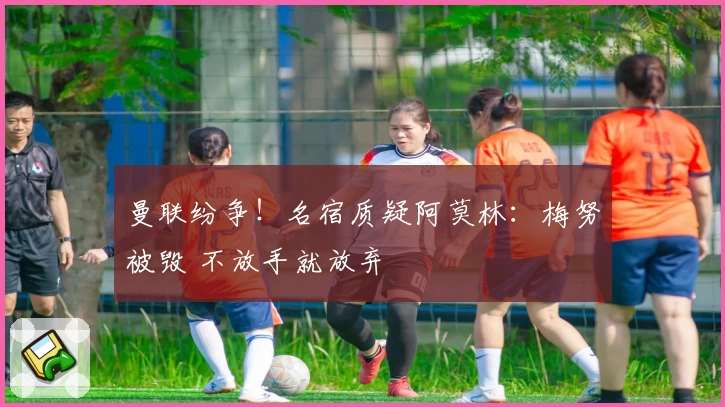 曼联纷争！名宿质疑阿莫林：梅努被毁 不放手就放弃