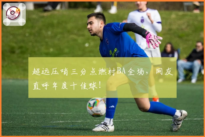 超远压哨三分点燃村BA全场，网友直呼年度十佳球！