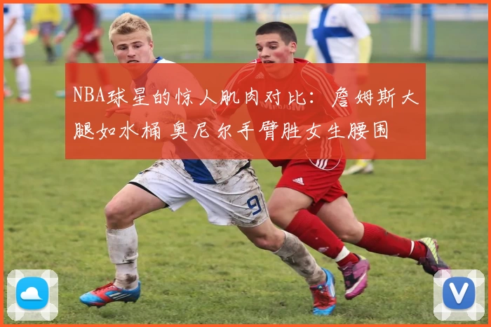 NBA球星的惊人肌肉对比：詹姆斯大腿如水桶 奥尼尔手臂胜女生腰围