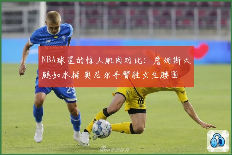 NBA球星的惊人肌肉对比：詹姆斯大腿如水桶 奥尼尔手臂胜女生腰围