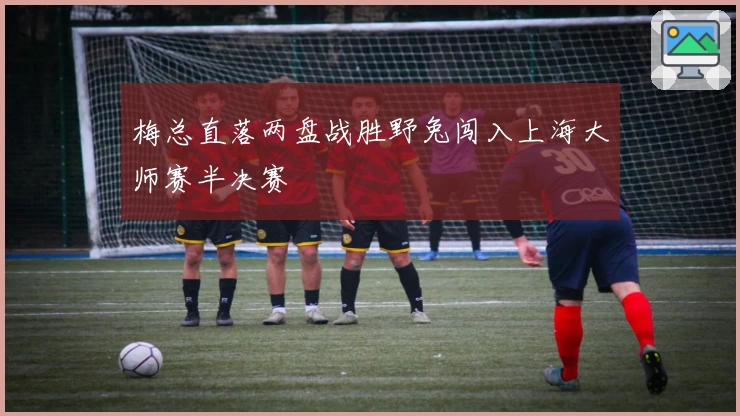 梅总直落两盘战胜野兔闯入上海大师赛半决赛
