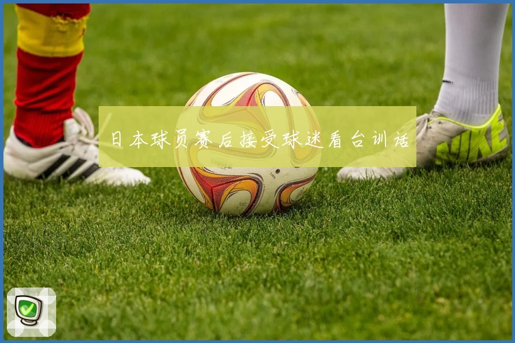 日本球员赛后接受球迷看台训话