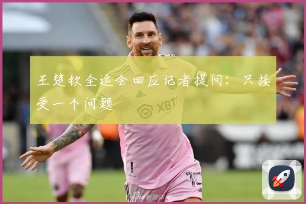 王楚钦全运会回应记者提问：只接受一个问题