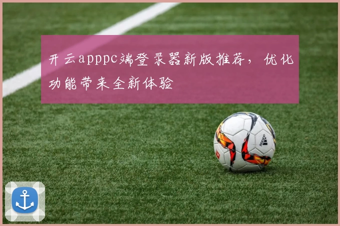 开云apppc端登录器新版推荐，优化功能带来全新体验