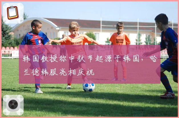 韩国教授称中秋节起源于韩国，哈兰德韩服亮相庆祝