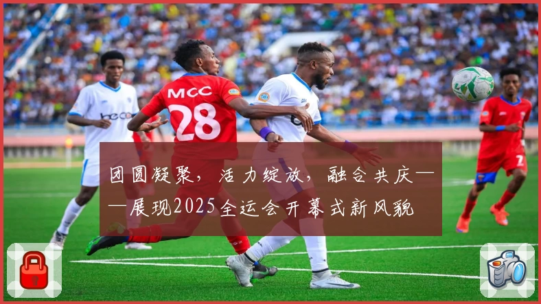 团圆凝聚，活力绽放，融合共庆——展现2025全运会开幕式新风貌